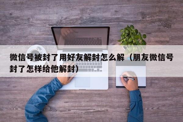 微信号被封了用好友解封怎么解（朋友微信号封了怎样给他解封）(图1)