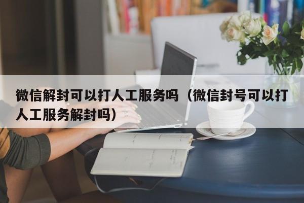 微信解封可以打人工服务吗（微信封号可以打人工服务解封吗）(图1)