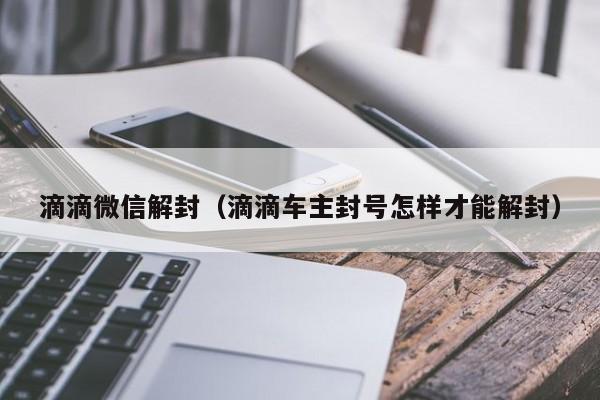 滴滴微信解封（滴滴车主封号怎样才能解封）(图1)