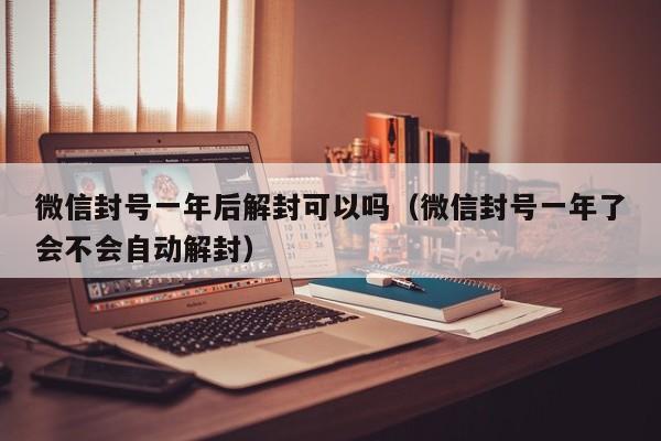 微信封号一年后解封可以吗（微信封号一年了会不会自动解封）(图1)