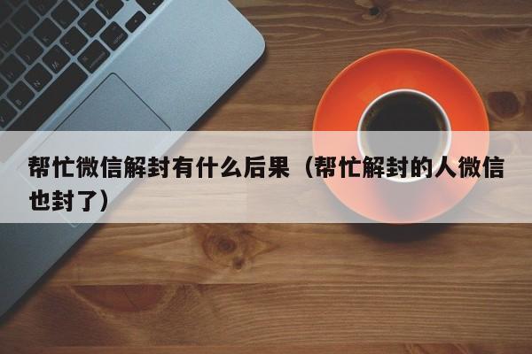 帮忙微信解封有什么后果（帮忙解封的人微信也封了）(图1)