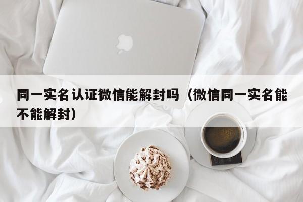 同一实名认证微信能解封吗（微信同一实名能不能解封）(图1)