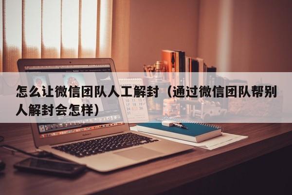 怎么让微信团队人工解封（通过微信团队帮别人解封会怎样）(图1)