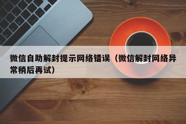 微信自助解封提示网络错误（微信解封网络异常稍后再试）(图1)