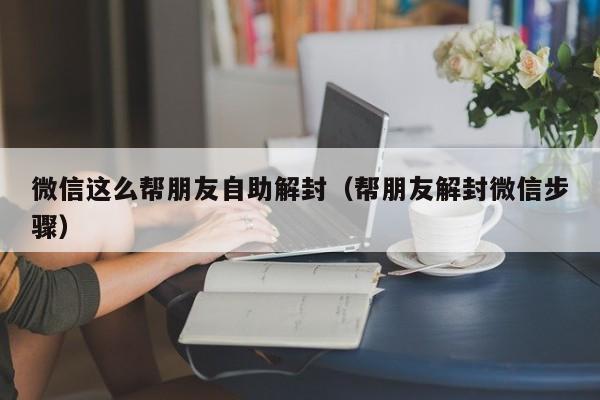 微信这么帮朋友自助解封（帮朋友解封微信步骤）(图1)