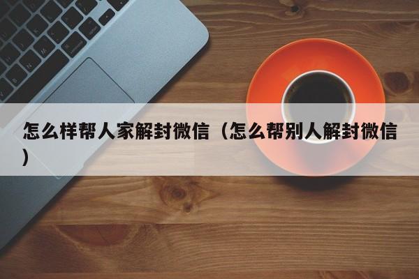 怎么样帮人家解封微信（怎么帮别人解封微信）(图1)