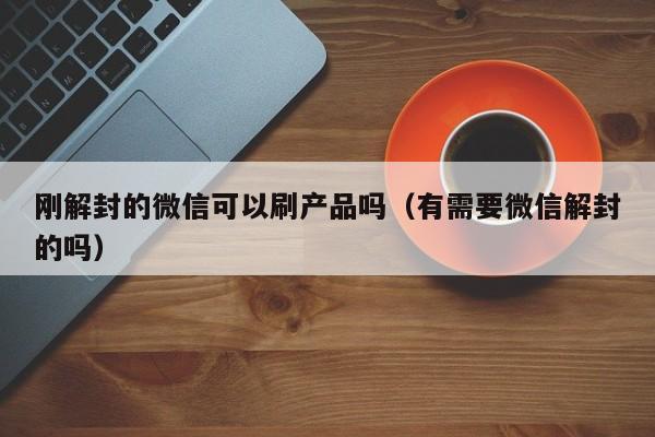 刚解封的微信可以刷产品吗（有需要微信解封的吗）(图1)