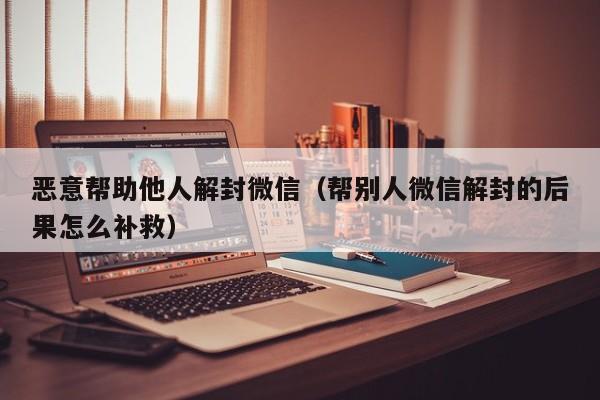 恶意帮助他人解封微信（帮别人微信解封的后果怎么补救）(图1)