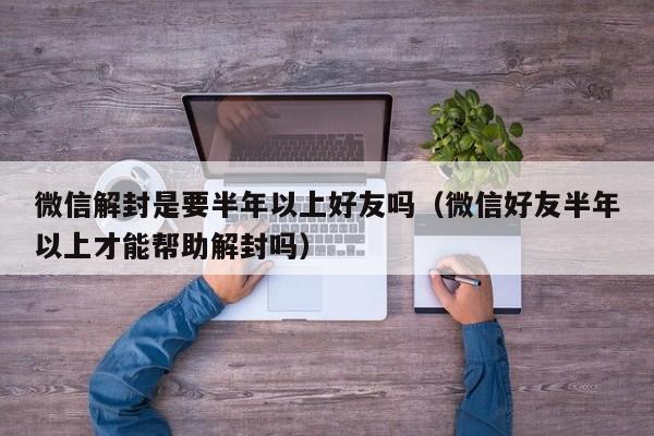 微信解封是要半年以上好友吗（微信好友半年以上才能帮助解封吗）(图1)