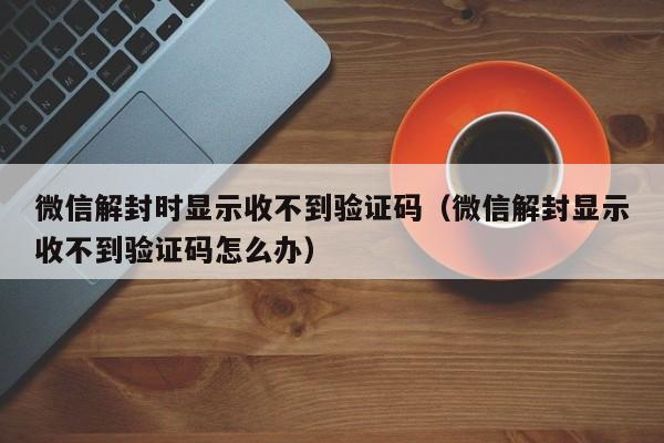 微信解封时显示收不到验证码（微信解封显示收不到验证码怎么办）(图1)