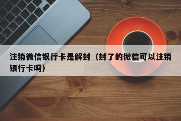 注销微信银行卡是解封（封了的微信可以注销银行卡吗）(图1)