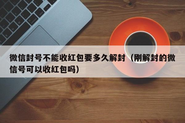 微信封号不能收红包要多久解封（刚解封的微信号可以收红包吗）(图1)