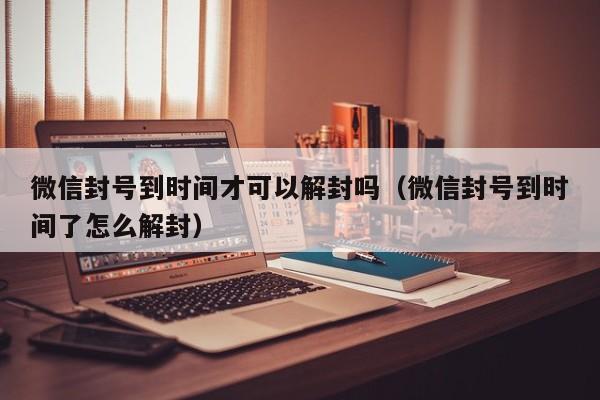 微信封号到时间才可以解封吗（微信封号到时间了怎么解封）(图1)