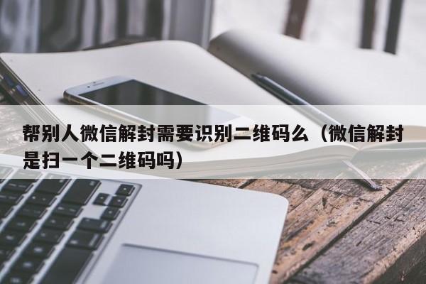 帮别人微信解封需要识别二维码么（微信解封是扫一个二维码吗）(图1)