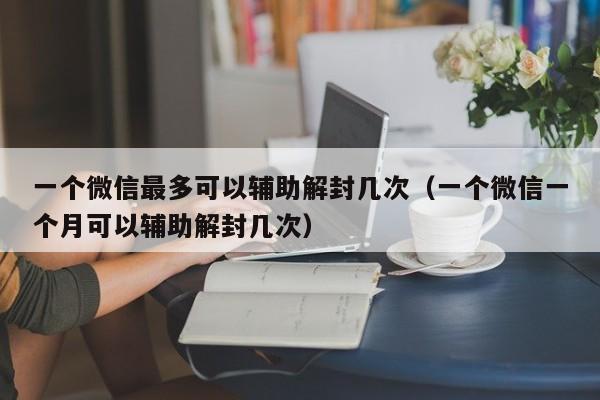 一个微信最多可以辅助解封几次（一个微信一个月可以辅助解封几次）(图1)