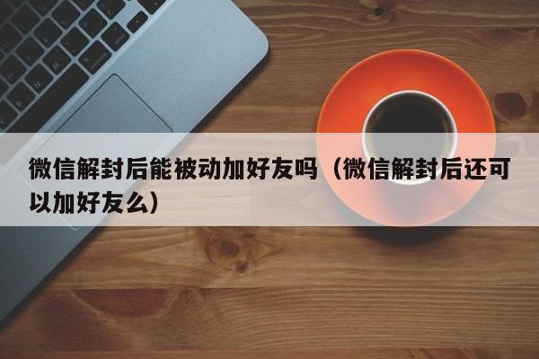 微信解封后能被动加好友吗（微信解封后还可以加好友么）(图1)