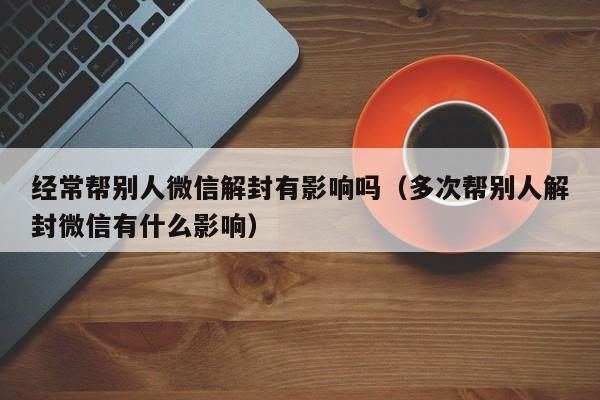 经常帮别人微信解封有影响吗（多次帮别人解封微信有什么影响）(图1)