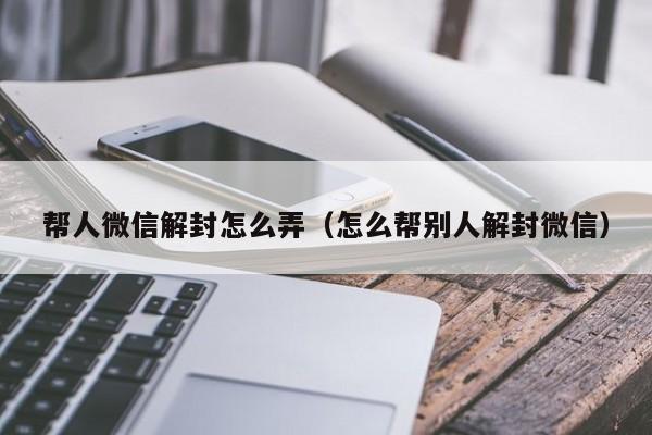 帮人微信解封怎么弄（怎么帮别人解封微信）(图1)