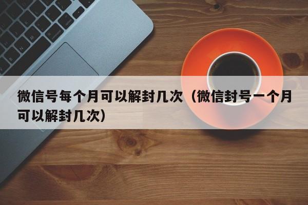 微信号每个月可以解封几次（微信封号一个月可以解封几次）(图1)