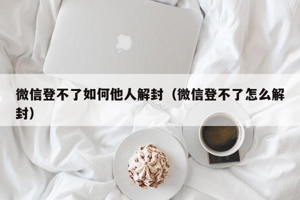 微信登不了如何他人解封（微信登不了怎么解封）(图1)