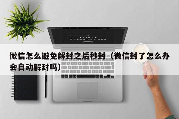 微信怎么避免解封之后秒封（微信封了怎么办会自动解封吗）(图1)