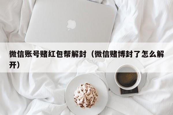 微信账号赌红包帮解封（微信赌博封了怎么解开）(图1)