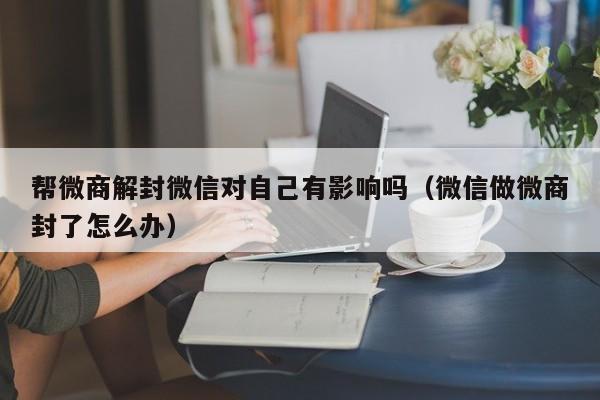 帮微商解封微信对自己有影响吗（微信做微商封了怎么办）(图1)