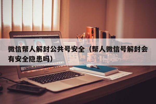 微信帮人解封公共号安全（帮人微信号解封会有安全隐患吗）(图1)