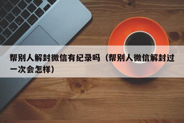 帮别人解封微信有纪录吗（帮别人微信解封过一次会怎样）(图1)