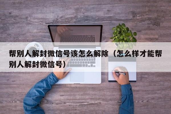 帮别人解封微信号该怎么解除（怎么样才能帮别人解封微信号）(图1)