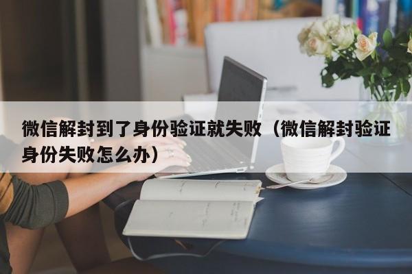 微信解封到了身份验证就失败（微信解封验证身份失败怎么办）(图1)