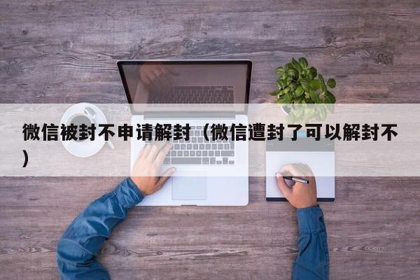 微信被封不申请解封（微信遭封了可以解封不）(图1)