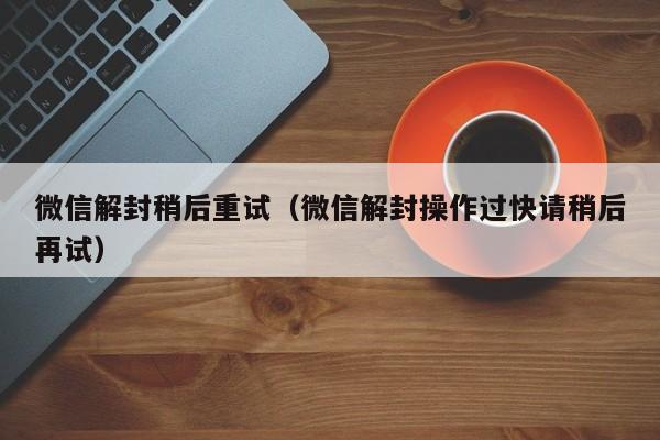 微信解封稍后重试（微信解封操作过快请稍后再试）(图1)