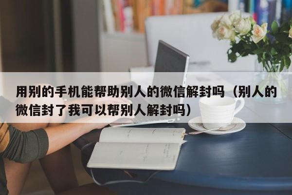 用别的手机能帮助别人的微信解封吗（别人的微信封了我可以帮别人解封吗）(图1)