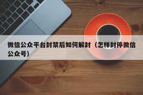 微信公众平台封禁后如何解封（怎样封停微信公众号）(图1)