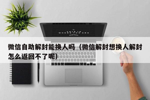 微信自助解封能换人吗（微信解封想换人解封怎么返回不了呢）(图1)