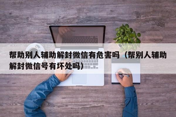 帮助别人辅助解封微信有危害吗（帮别人辅助解封微信号有坏处吗）(图1)