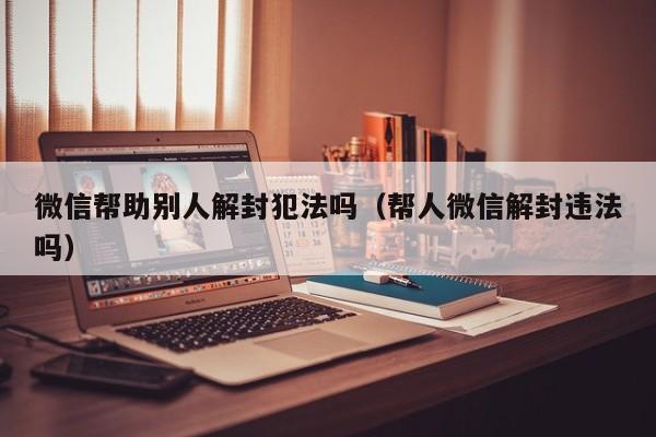 微信帮助别人解封犯法吗（帮人微信解封违法吗）(图1)