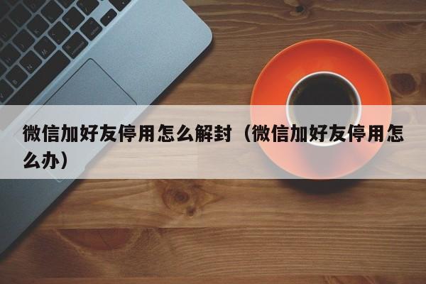 微信加好友停用怎么解封（微信加好友停用怎么办）(图1)