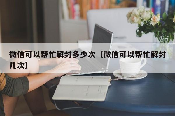 微信可以帮忙解封多少次（微信可以帮忙解封几次）(图1)