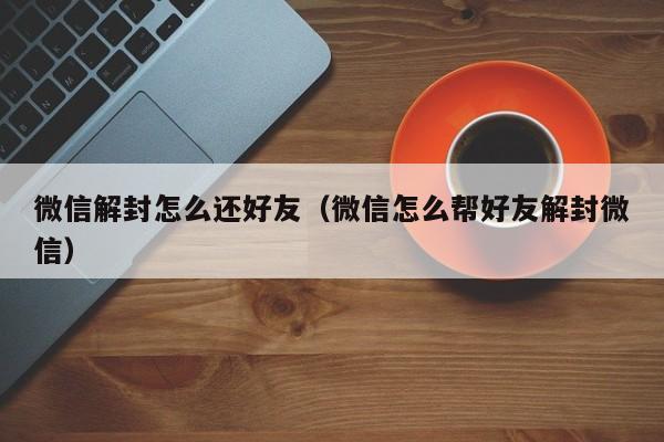 微信解封怎么还好友（微信怎么帮好友解封微信）(图1)