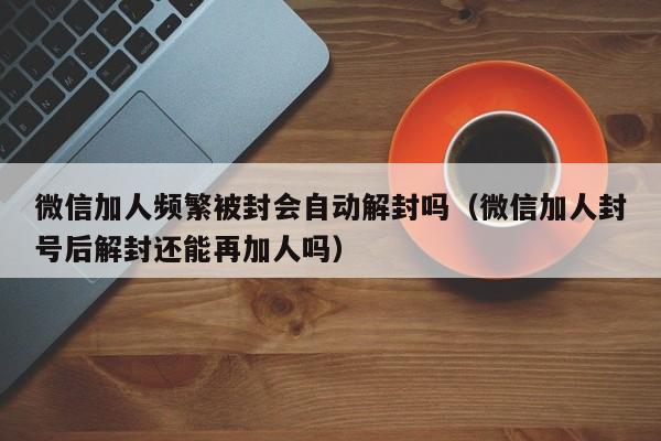 微信加人频繁被封会自动解封吗（微信加人封号后解封还能再加人吗）(图1)