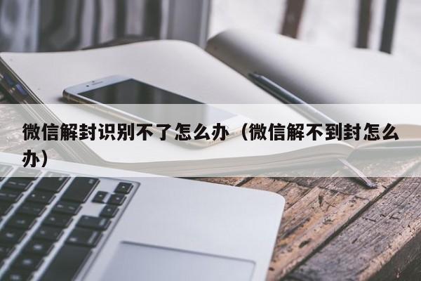 微信解封识别不了怎么办（微信解不到封怎么办）(图1)