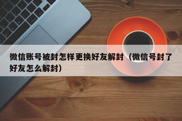 微信账号被封怎样更换好友解封（微信号封了好友怎么解封）(图1)