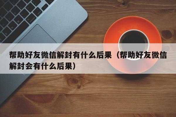 帮助好友微信解封有什么后果（帮助好友微信解封会有什么后果）(图1)