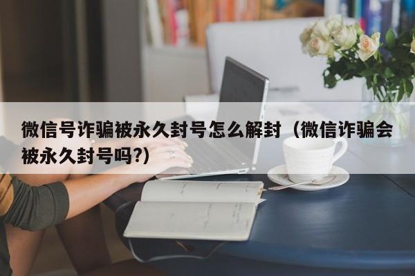 微信号诈骗被永久封号怎么解封（微信诈骗会被永久封号吗?）(图1)