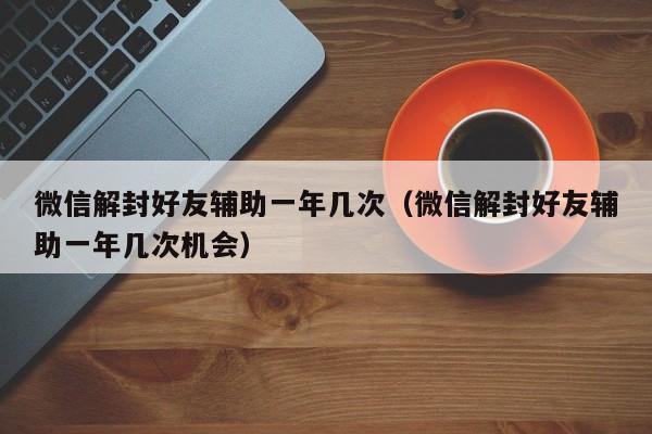 微信解封好友辅助一年几次（微信解封好友辅助一年几次机会）(图1)