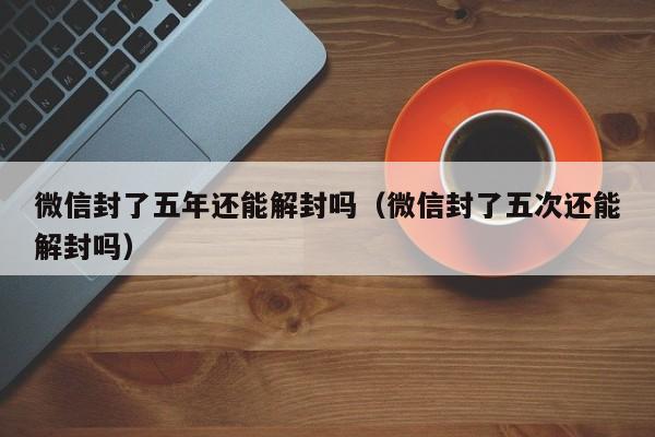 微信封了五年还能解封吗（微信封了五次还能解封吗）(图1)