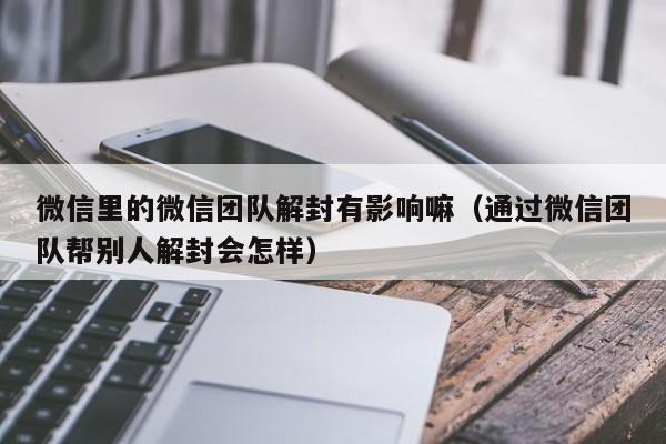 微信里的微信团队解封有影响嘛（通过微信团队帮别人解封会怎样）(图1)