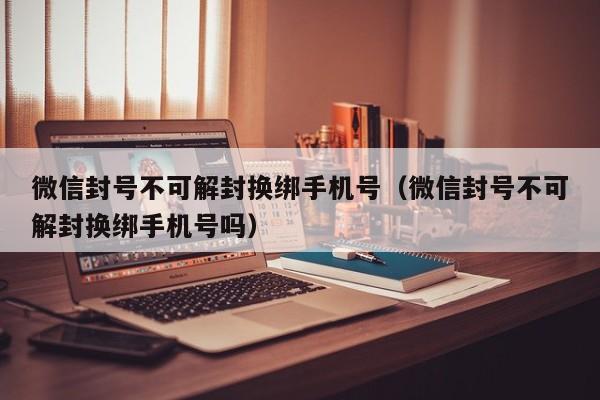 微信封号不可解封换绑手机号（微信封号不可解封换绑手机号吗）(图1)